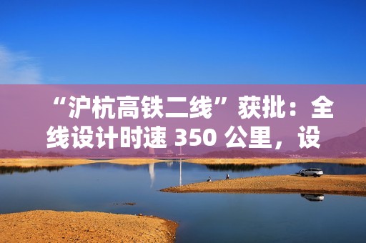 “沪杭高铁二线”获批：全线设计时速 350 公里，设 9 座车站