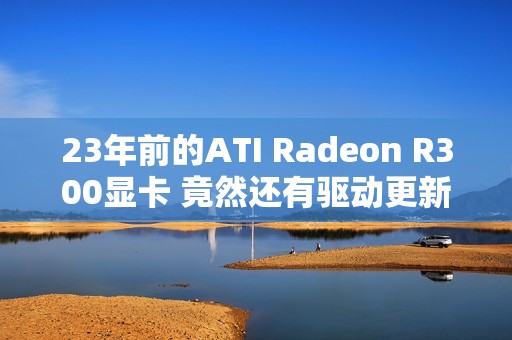 23年前的ATI Radeon R300显卡 竟然还有驱动更新