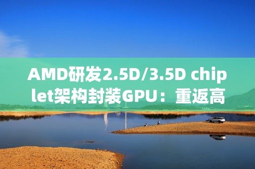 AMD研发2.5D/3.5D chiplet架构封装GPU：重返高端显卡市场和NVIDIA竞争