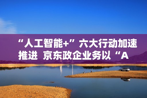 “人工智能+”六大行动加速推进  京东政企业务以“AI+采购”促进产业降本增效