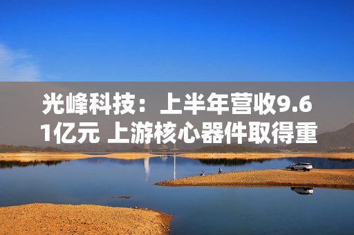 光峰科技：上半年营收9.61亿元 上游核心器件取得重大突破