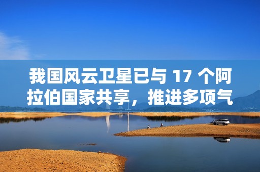 我国风云卫星已与 17 个阿拉伯国家共享，推进多项气象合作
