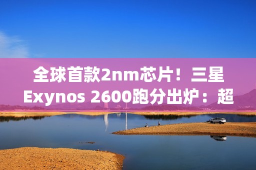 全球首款2nm芯片！三星Exynos 2600跑分出炉：超大核拉到3.8Ghz