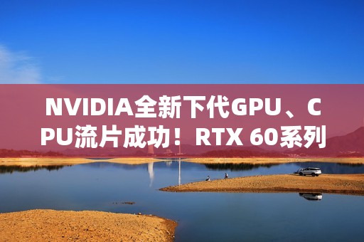 NVIDIA全新下代GPU、CPU流片成功！RTX 60系列就用它