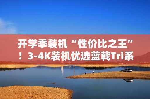 开学季装机“性价比之王”！3-4K装机优选蓝戟Tri系列
