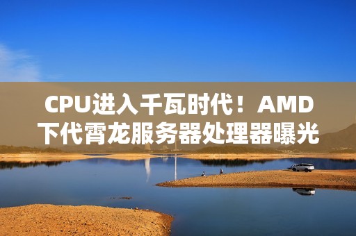 CPU进入千瓦时代！AMD下代霄龙服务器处理器曝光：功耗700-1400W、性能提升70%