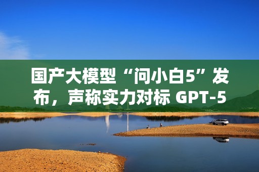 国产大模型“问小白5”发布，声称实力对标 GPT-5