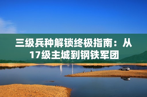 三级兵种解锁终极指南：从17级主城到钢铁军团