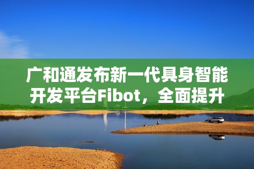广和通发布新一代具身智能开发平台Fibot，全面提升机器人交互与操作能力