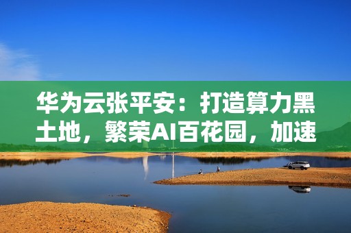 华为云张平安：打造算力黑土地，繁荣AI百花园，加速行业智能跃迁