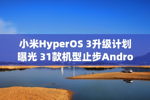 小米HyperOS 3升级计划曝光 31款机型止步Android 15