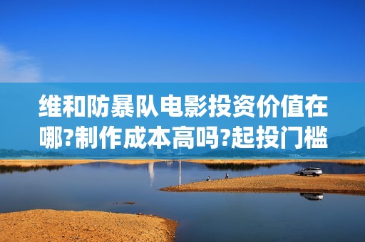 维和防暴队电影投资价值在哪?制作成本高吗?起投门槛多少?(维和防暴队电影在线观看免费完整版)