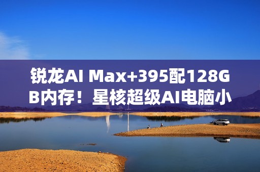 锐龙AI Max+395配128GB内存！星核超级AI电脑小米有品众筹破1000万