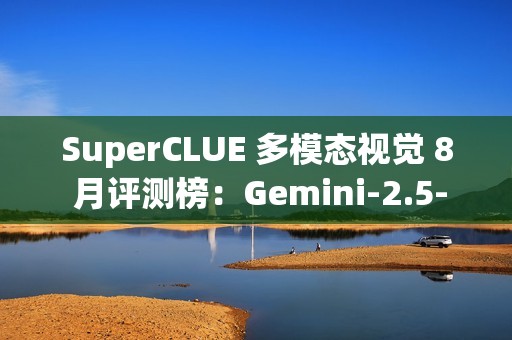 SuperCLUE 多模态视觉 8 月评测榜：Gemini-2.5-Pro 位居第一