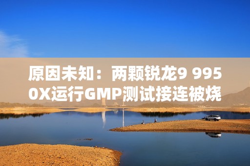原因未知：两颗锐龙9 9950X运行GMP测试接连被烧！没有超频超压