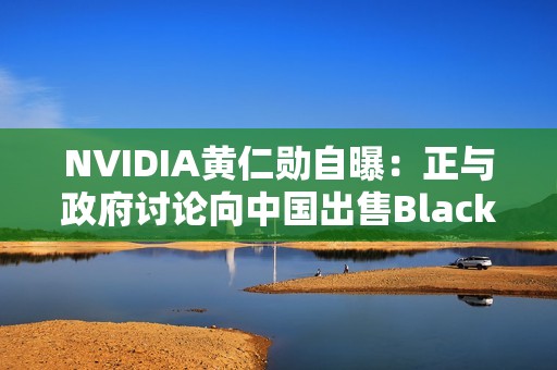 NVIDIA黄仁勋自曝：正与政府讨论向中国出售Blackwell GPU！愿意上交利润