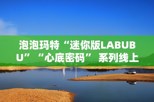 泡泡玛特“迷你版LABUBU”“心底密码” 系列线上卖爆了