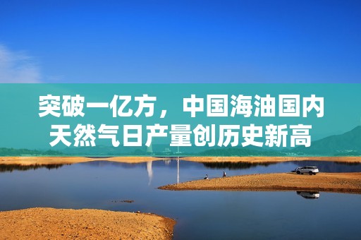 突破一亿方，中国海油国内天然气日产量创历史新高
