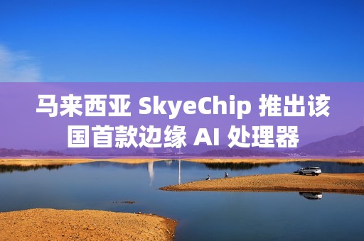 马来西亚 SkyeChip 推出该国首款边缘 AI 处理器