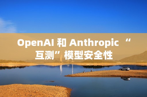 OpenAI 和 Anthropic “互测”模型安全性