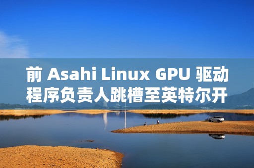 前 Asahi Linux GPU 驱动程序负责人跳槽至英特尔开发部门