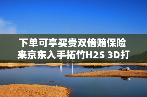 下单可享买贵双倍赔保险 来京东入手拓竹H2S 3D打印机更划算