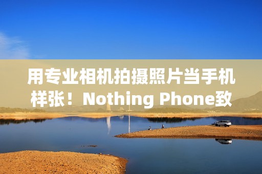 用专业相机拍摄照片当手机样张！Nothing Phone致歉：不幸疏忽导致