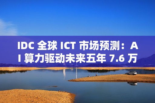 IDC 全球 ICT 市场预测：AI 算力驱动未来五年 7.6 万亿美元市场
