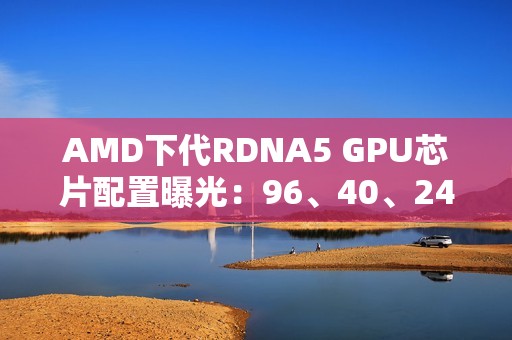 AMD下代RDNA5 GPU芯片配置曝光：96、40、24、12个计算单元