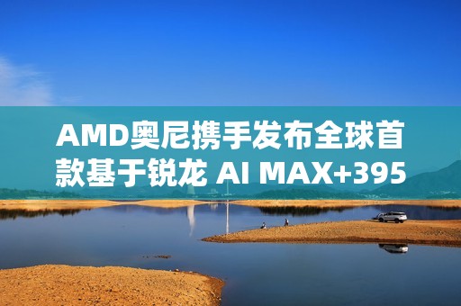 AMD奥尼携手发布全球首款基于锐龙 AI MAX+395的液冷Mini AI 工作站SMART AI Hub