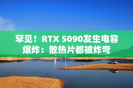 罕见！RTX 5090发生电容爆炸：散热片都被炸弯