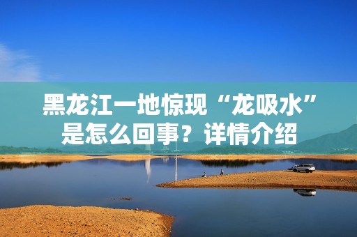 黑龙江一地惊现“龙吸水”是怎么回事？详情介绍