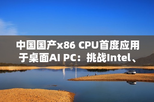 中国国产x86 CPU首度应用于桌面AI PC：挑战Intel、AMD  办公没问题
