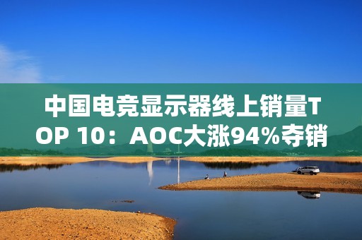 中国电竞显示器线上销量TOP 10：AOC大涨94%夺销量冠军 小米第6