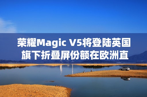 荣耀Magic V5将登陆英国 旗下折叠屏份额在欧洲直追三星