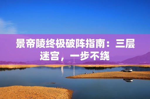 景帝陵终极破阵指南：三层迷宫，一步不绕