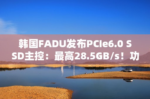 韩国FADU发布PCIe6.0 SSD主控：最高28.5GB/s！功耗不到9W