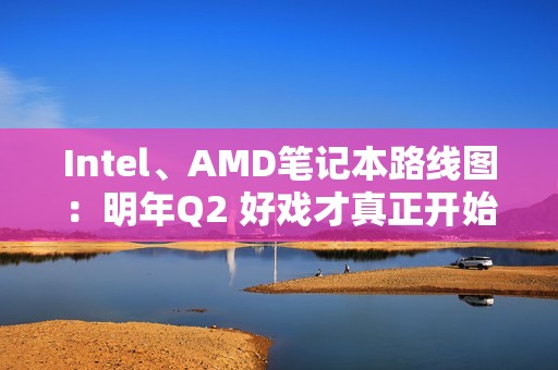 Intel、AMD笔记本路线图：明年Q2 好戏才真正开始