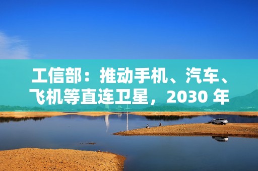 工信部：推动手机、汽车、飞机等直连卫星，2030 年卫星通信用户超千万