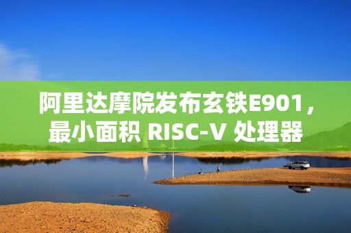 阿里达摩院发布玄铁E901，最小面积 RISC-V 处理器