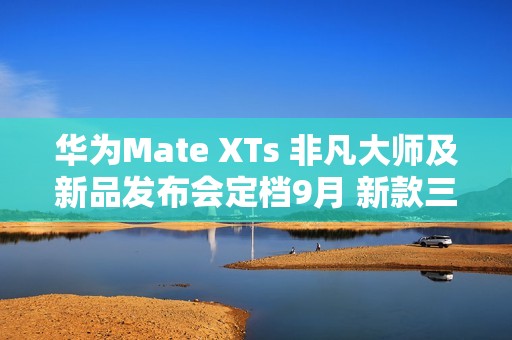 华为Mate XTs 非凡大师及新品发布会定档9月 新款三折叠携新外观亮相