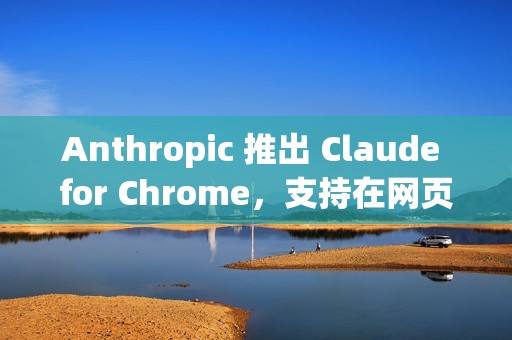 Anthropic 推出 Claude for Chrome，支持在网页中执行实际操作