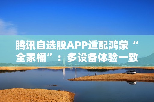 腾讯自选股APP适配鸿蒙“全家桶”：多设备体验一致  投资理财更高效、更智能