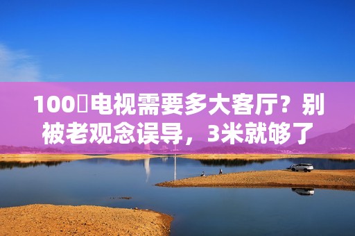 100吋电视需要多大客厅？别被老观念误导，3米就够了