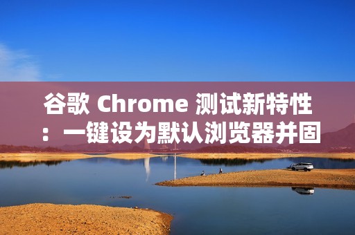 谷歌 Chrome 测试新特性：一键设为默认浏览器并固定至任务栏