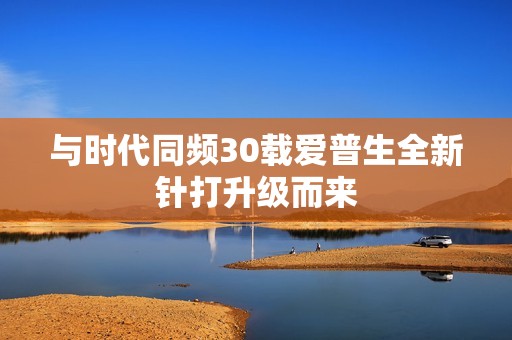 与时代同频30载爱普生全新针打升级而来