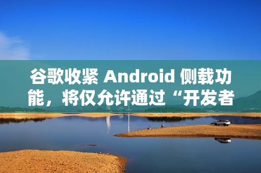 谷歌收紧 Android 侧载功能，将仅允许通过“开发者验证”的应用进行安装