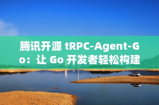 腾讯开源 tRPC-Agent-Go：让 Go 开发者轻松构建智能 AI 应用