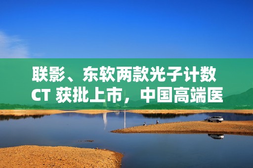 联影、东软两款光子计数 CT 获批上市，中国高端医学影像实现突破