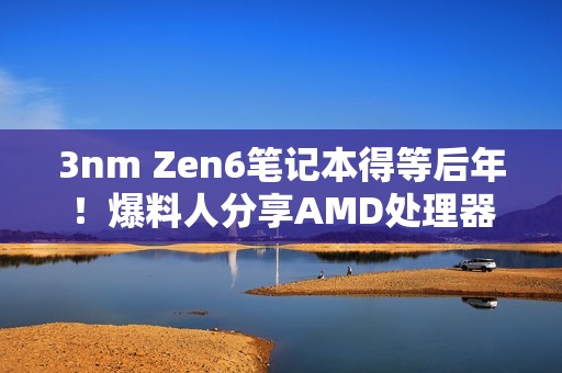3nm Zen6笔记本得等后年！爆料人分享AMD处理器路线图